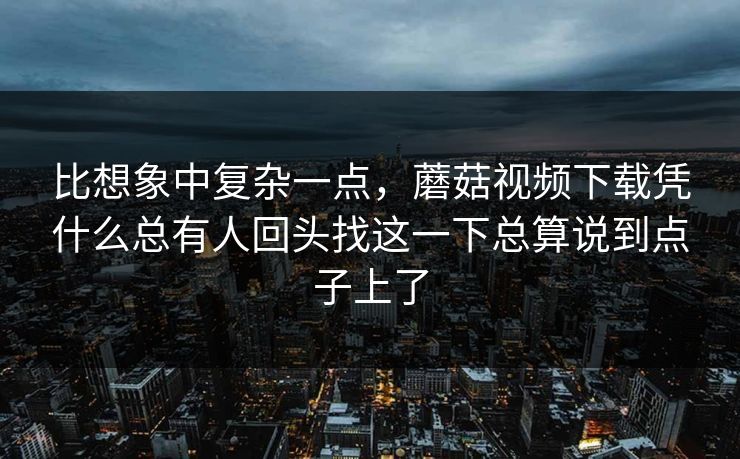 比想象中复杂一点,蘑菇视频下载凭什么总有人回头找这一下总算说到点子上了