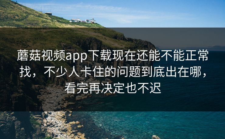 蘑菇视频app下载现在还能不能正常找，不少人卡住的问题到底出在哪，看完再决定也不迟