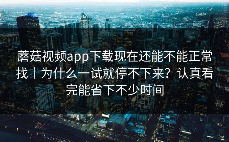 蘑菇视频app下载现在还能不能正常找｜为什么一试就停不下来？认真看完能省下不少时间