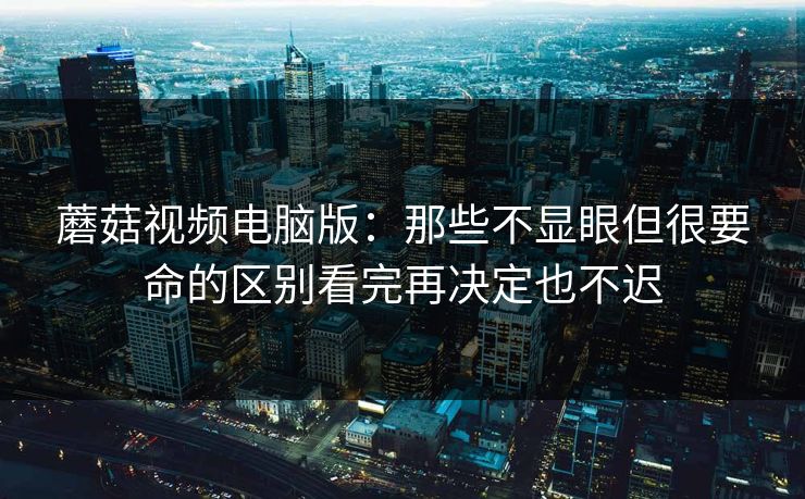 蘑菇视频电脑版：那些不显眼但很要命的区别看完再决定也不迟
