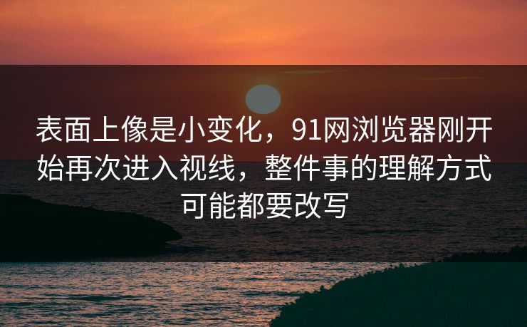 表面上像是小变化，91网浏览器刚开始再次进入视线，整件事的理解方式可能都要改写