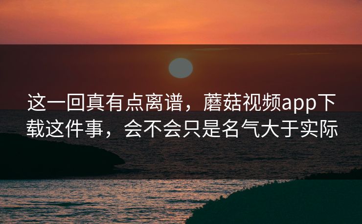 这一回真有点离谱，蘑菇视频app下载这件事，会不会只是名气大于实际