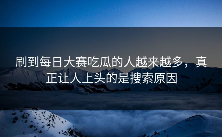刷到每日大赛吃瓜的人越来越多，真正让人上头的是搜索原因