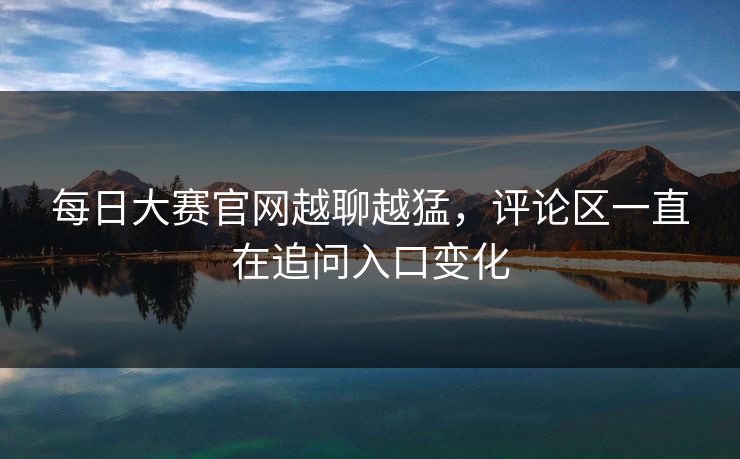 每日大赛官网越聊越猛，评论区一直在追问入口变化