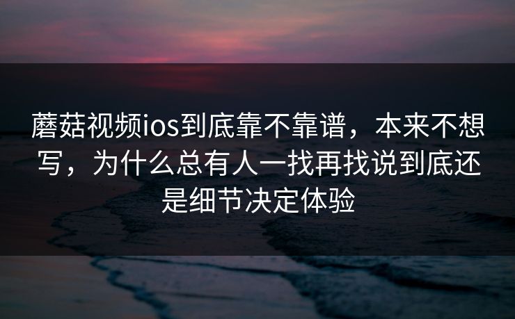 蘑菇视频ios到底靠不靠谱，本来不想写，为什么总有人一找再找说到底还是细节决定体验