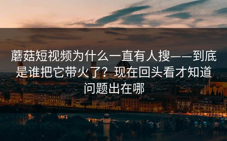 蘑菇短视频为什么一直有人搜——到底是谁把它带火了？现在回头看才知道问题出在哪