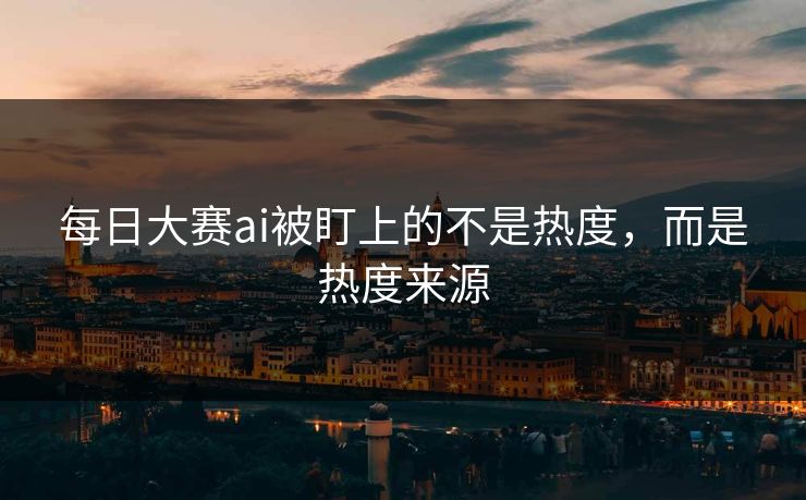 每日大赛ai被盯上的不是热度，而是热度来源