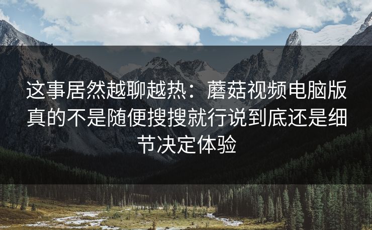 这事居然越聊越热：蘑菇视频电脑版真的不是随便搜搜就行说到底还是细节决定体验