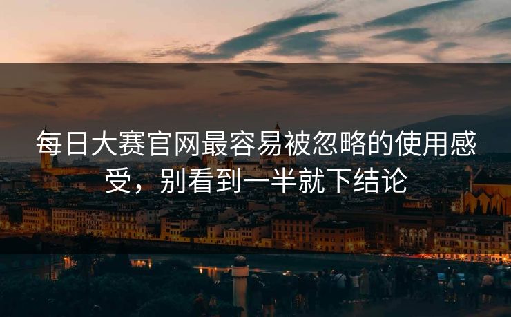 每日大赛官网最容易被忽略的使用感受，别看到一半就下结论