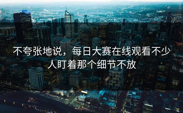 不夸张地说，每日大赛在线观看不少人盯着那个细节不放