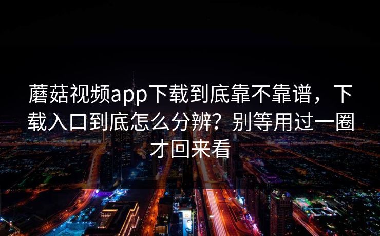 蘑菇视频app下载到底靠不靠谱，下载入口到底怎么分辨？别等用过一圈才回来看