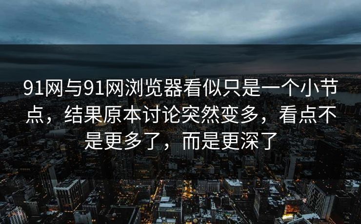 91网与91网浏览器看似只是一个小节点，结果原本讨论突然变多，看点不是更多了，而是更深了