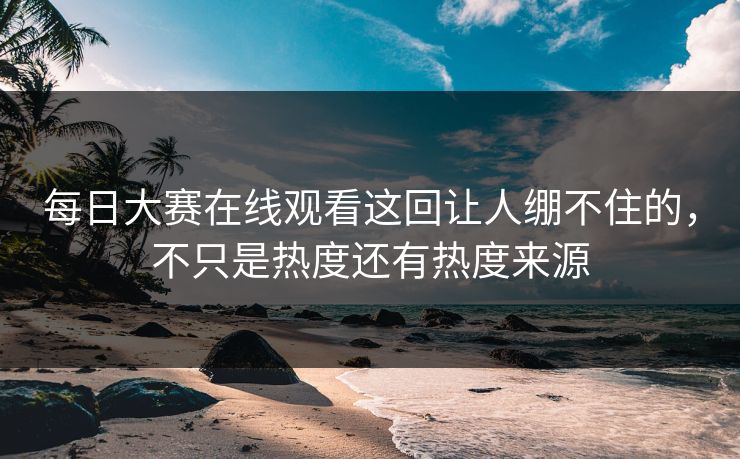 每日大赛在线观看这回让人绷不住的，不只是热度还有热度来源