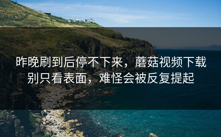 昨晚刷到后停不下来，蘑菇视频下载别只看表面，难怪会被反复提起
