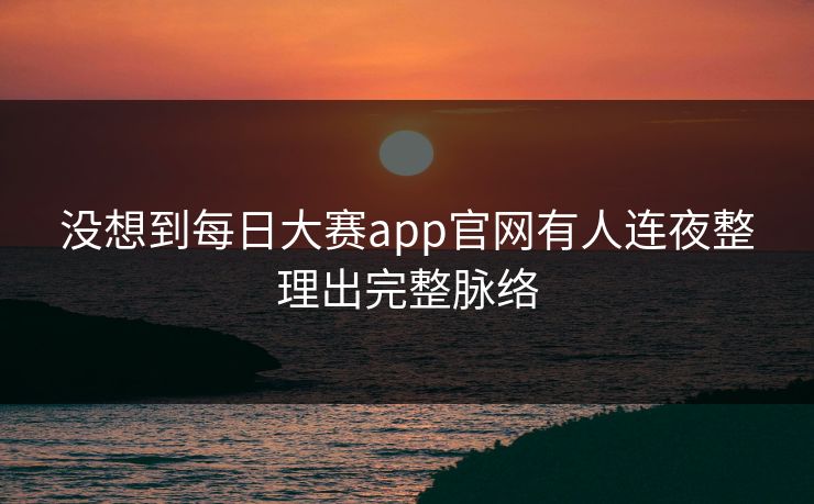 没想到每日大赛app官网有人连夜整理出完整脉络