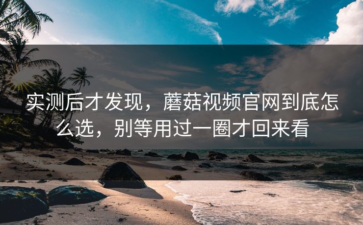 实测后才发现，蘑菇视频官网到底怎么选，别等用过一圈才回来看