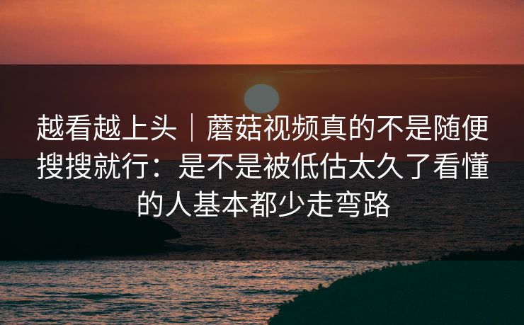 越看越上头｜蘑菇视频真的不是随便搜搜就行：是不是被低估太久了看懂的人基本都少走弯路