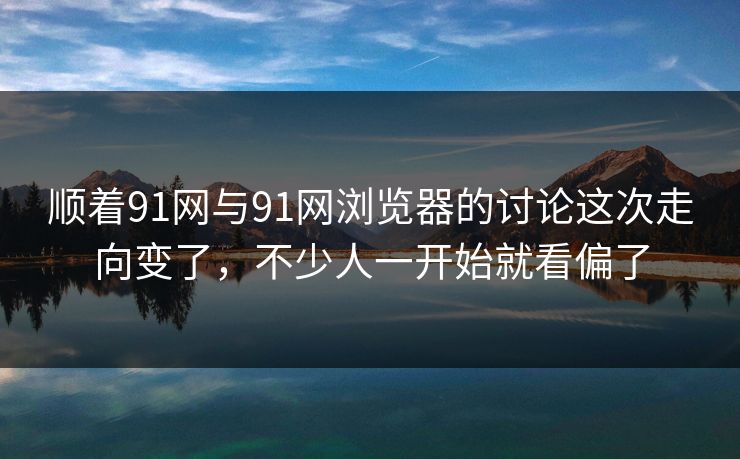顺着91网与91网浏览器的讨论这次走向变了，不少人一开始就看偏了