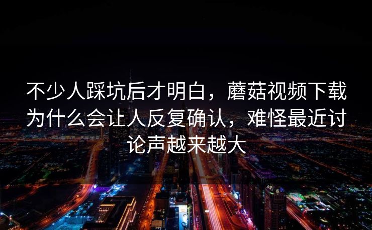 不少人踩坑后才明白，蘑菇视频下载为什么会让人反复确认，难怪最近讨论声越来越大