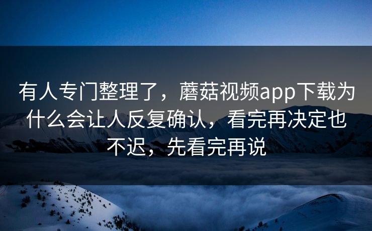 有人专门整理了，蘑菇视频app下载为什么会让人反复确认，看完再决定也不迟，先看完再说