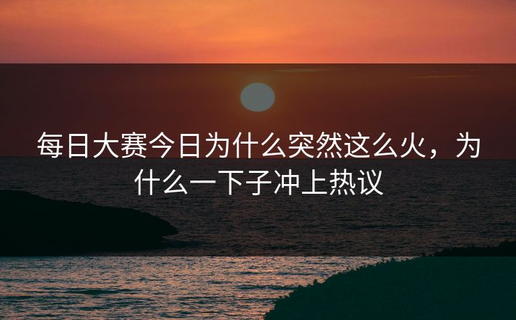 每日大赛今日为什么突然这么火，为什么一下子冲上热议