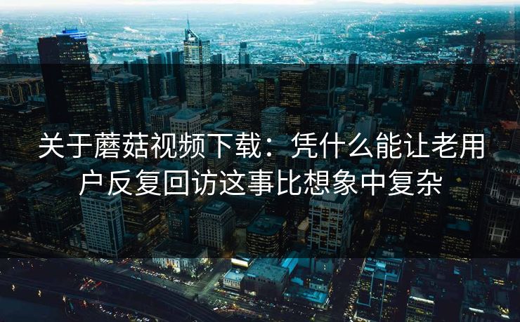 关于蘑菇视频下载：凭什么能让老用户反复回访这事比想象中复杂