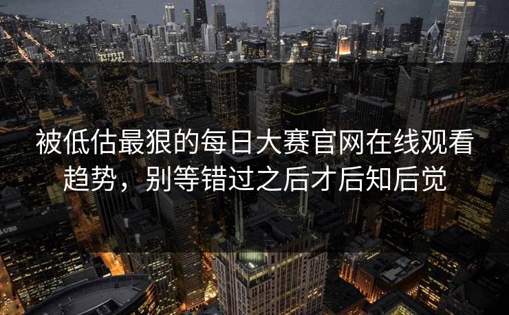 被低估最狠的每日大赛官网在线观看趋势，别等错过之后才后知后觉