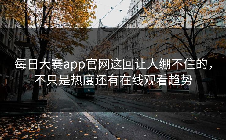 每日大赛app官网这回让人绷不住的，不只是热度还有在线观看趋势