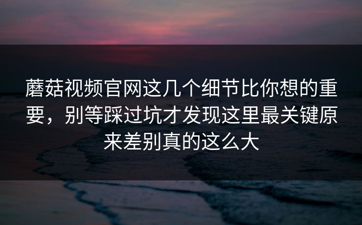 蘑菇视频官网这几个细节比你想的重要，别等踩过坑才发现这里最关键原来差别真的这么大