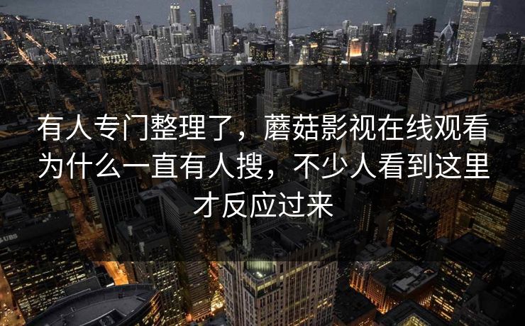 有人专门整理了，蘑菇影视在线观看为什么一直有人搜，不少人看到这里才反应过来