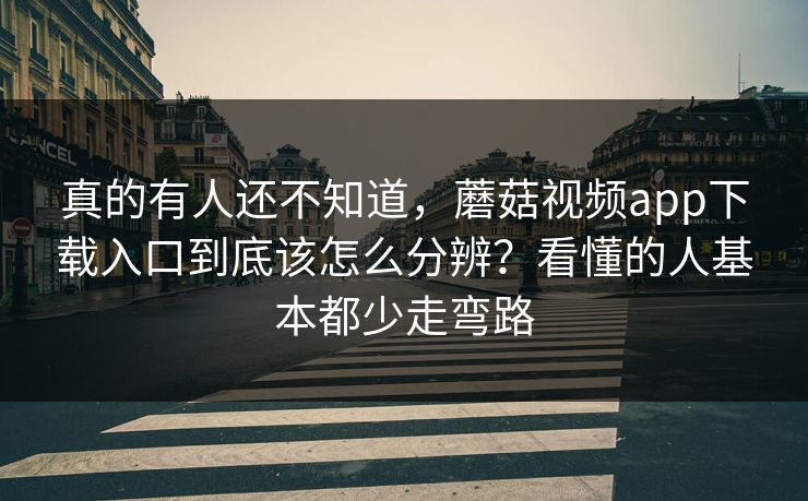 真的有人还不知道，蘑菇视频app下载入口到底该怎么分辨？看懂的人基本都少走弯路