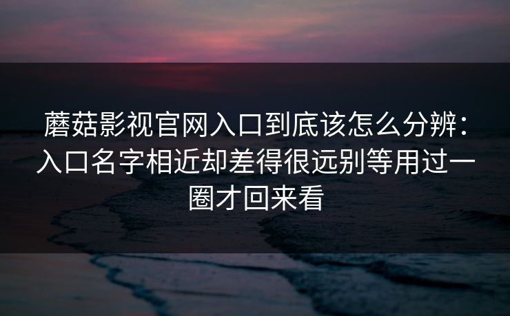 蘑菇影视官网入口到底该怎么分辨：入口名字相近却差得很远别等用过一圈才回来看