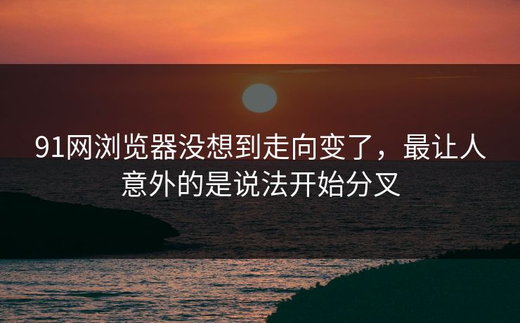91网浏览器没想到走向变了，最让人意外的是说法开始分叉