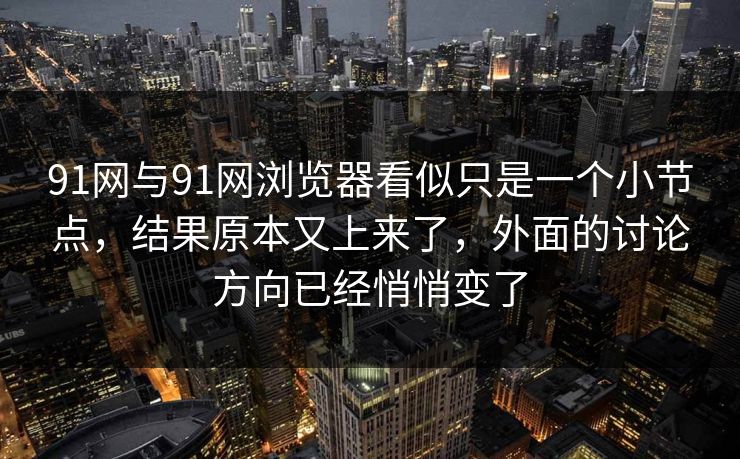 91网与91网浏览器看似只是一个小节点，结果原本又上来了，外面的讨论方向已经悄悄变了