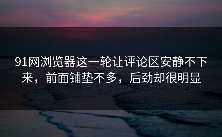 91网浏览器这一轮让评论区安静不下来，前面铺垫不多，后劲却很明显