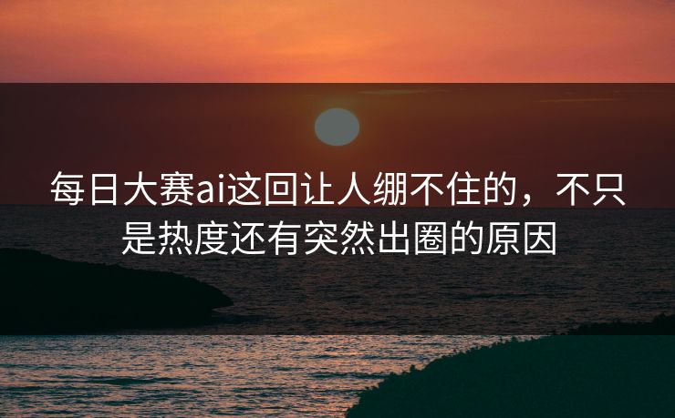 每日大赛ai这回让人绷不住的，不只是热度还有突然出圈的原因
