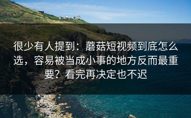 很少有人提到：蘑菇短视频到底怎么选，容易被当成小事的地方反而最重要？看完再决定也不迟