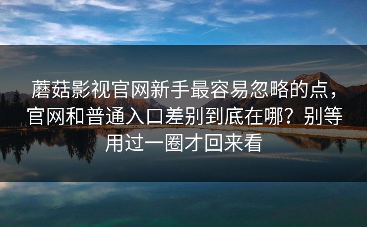 蘑菇影视官网新手最容易忽略的点，官网和普通入口差别到底在哪？别等用过一圈才回来看