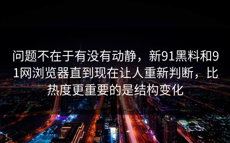 问题不在于有没有动静，新91黑料和91网浏览器直到现在让人重新判断，比热度更重要的是结构变化