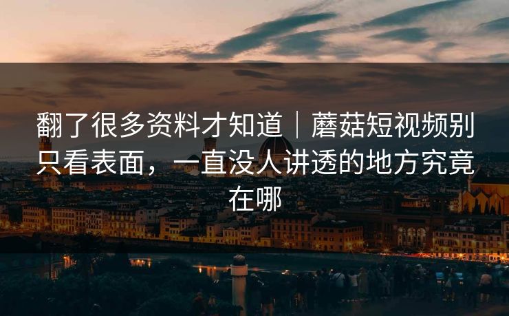 翻了很多资料才知道｜蘑菇短视频别只看表面，一直没人讲透的地方究竟在哪