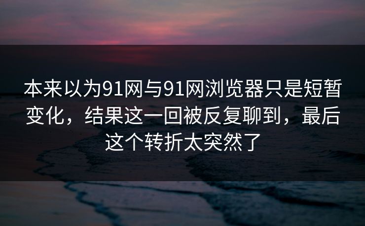 本来以为91网与91网浏览器只是短暂变化，结果这一回被反复聊到，最后这个转折太突然了