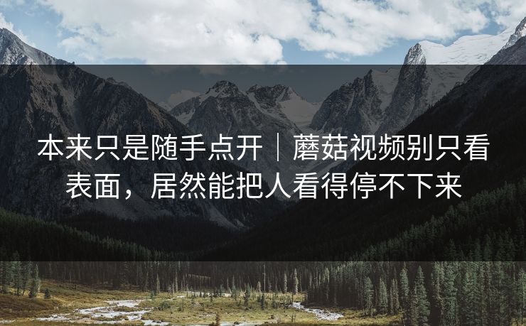 本来只是随手点开｜蘑菇视频别只看表面，居然能把人看得停不下来