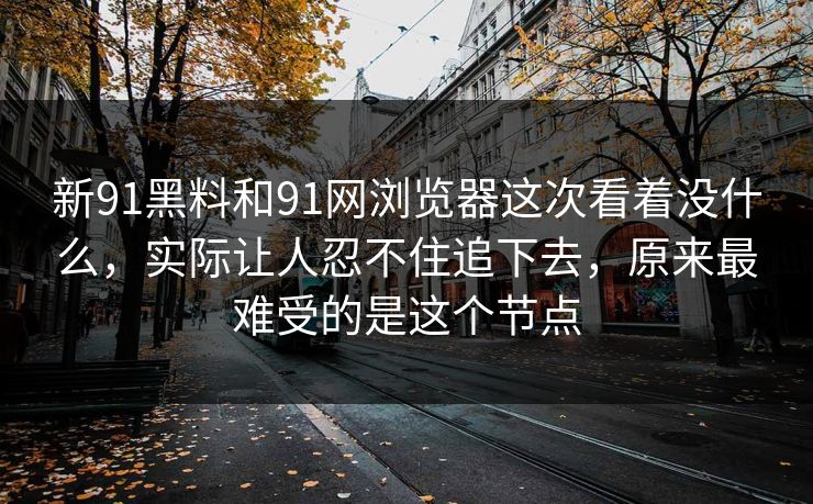 新91黑料和91网浏览器这次看着没什么，实际让人忍不住追下去，原来最难受的是这个节点
