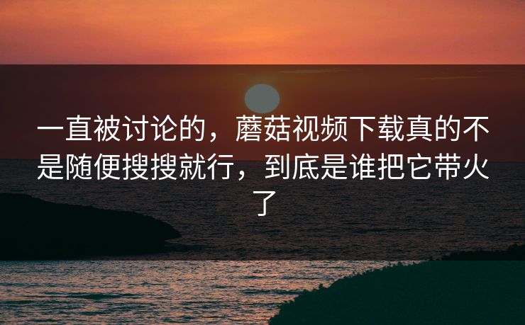 一直被讨论的，蘑菇视频下载真的不是随便搜搜就行，到底是谁把它带火了
