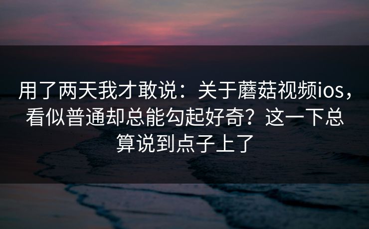 用了两天我才敢说：关于蘑菇视频ios，看似普通却总能勾起好奇？这一下总算说到点子上了