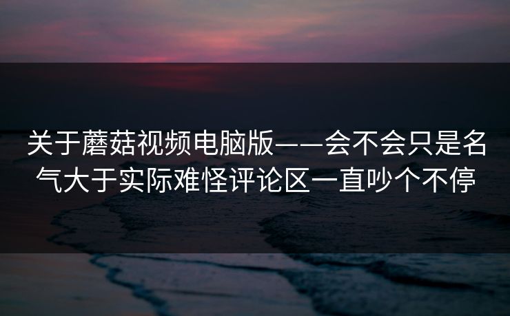 关于蘑菇视频电脑版——会不会只是名气大于实际难怪评论区一直吵个不停