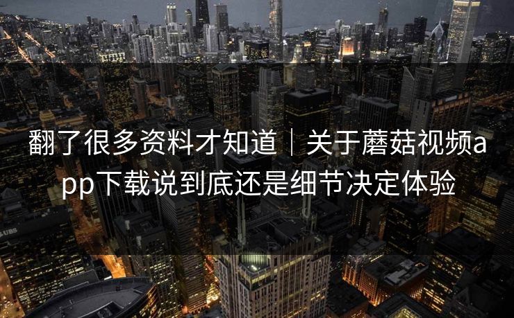 翻了很多资料才知道｜关于蘑菇视频app下载说到底还是细节决定体验