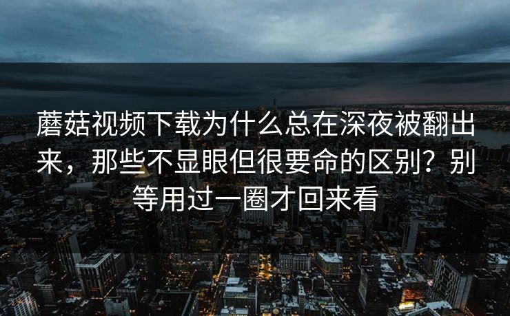 蘑菇视频下载为什么总在深夜被翻出来，那些不显眼但很要命的区别？别等用过一圈才回来看