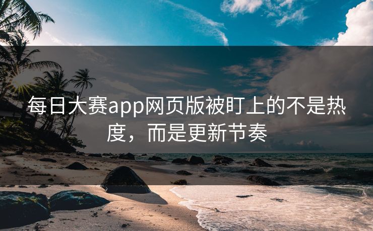 每日大赛app网页版被盯上的不是热度，而是更新节奏