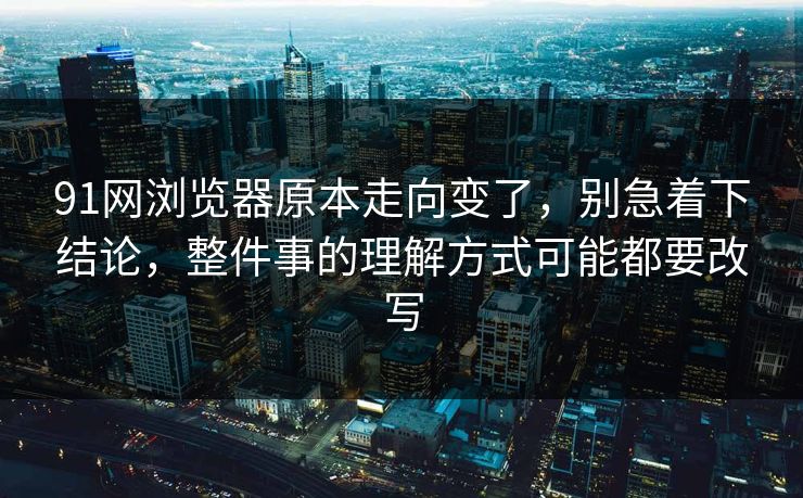 91网浏览器原本走向变了，别急着下结论，整件事的理解方式可能都要改写